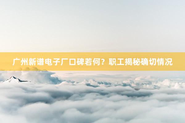 广州新谱电子厂口碑若何？职工揭秘确切情况