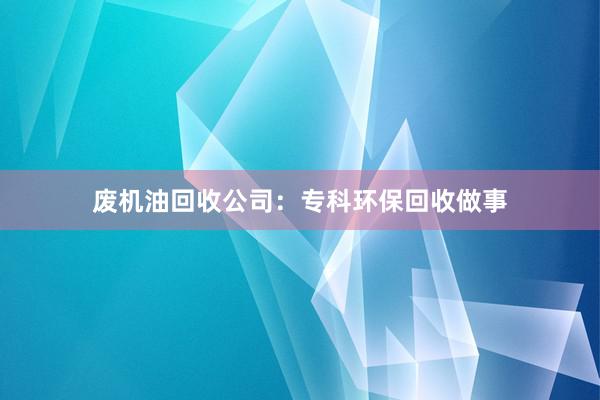 废机油回收公司：专科环保回收做事