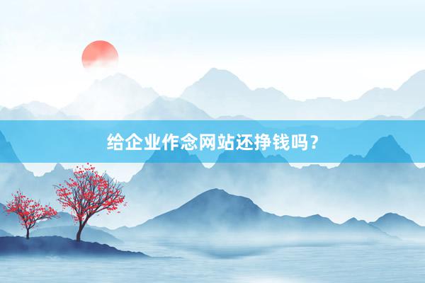 给企业作念网站还挣钱吗？